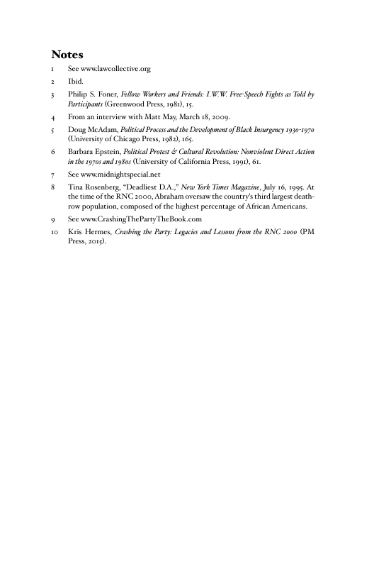 Notes © Seewmudsweollctiveorg s b 5 PhilipS. Fones, Rl Workersand Frend LN/ Fre-Spech Fights o Tld by Brticipants Grcenwood Pres, 198015 4 From an interview with Mate May, Mcch 18, 200, 5 Doug MeAdam, Plticl rocesandthe Deselapment of Black nurgecy 1330 170 (Universiy of Chicago Press, 1983, 165 6 Barbara Epstcin, Plitcl Pros & Cutual Resoluton: Nowsilnt Divec Acton inthe 970sand 1950s Univesicy of Califoraia Pres, 1991, 6. 7 Seewwnemidnightspecialact 8 Tina Rosenberg, “Deadliest DA, New X Times Magazine,Jly 16, 1995 At thetme ofthe KNC. 2000, Abraham oversaw the country’s third eges deseh- row population, composed of the highest percentage of Arican Americans. 9 See wnwCrashing TheParty TheBook.com 1o Kris Hermes, Crbing e Party: Legaics and Lesons from the RNC 2000 (PM Press 2019